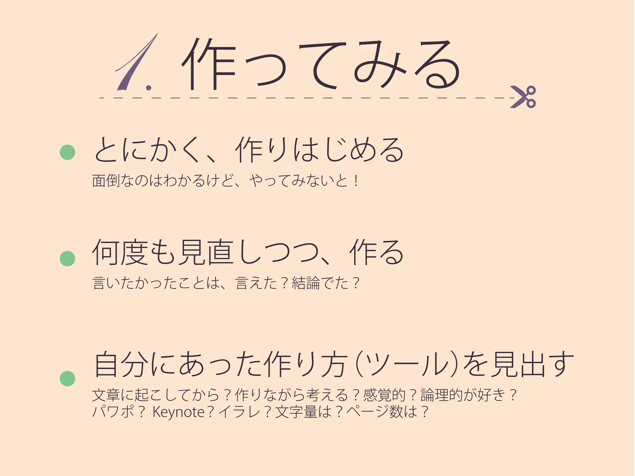 作ってみる
とにかく、作りはじめる
面倒なのはわかるけど、やってみないと！
何度も見直しつつ、作る
言いたかったことは、言えた？結論でた？
自分にあった作り方（ツール）を見出す
文章に起こしてから？作りながら考える？感覚的？論理的が好き？
パワポ？ Keynote？イラレ？文字量は？ページ数は？
 