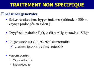 TRAITEMENT NON SPECIFIQUE
Mesures générales
   Eviter les situations hypoxémiantes ( altitude > 800 m,
    voyage prolongée en avion )

   Oxygène : maintien PaO2 > 60 mmHg au moins 15H/jr

   La grossesse est CI : 30-50% de mortalité
      Attention, les ARE   efficacité des CO

   Vaccin contre
     • Virus influenza
     • Pneumocoque
 