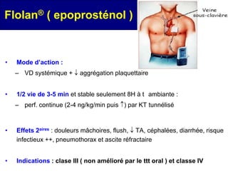 Flolan® ( epoprosténol )



•   Mode d’action :
    – VD systémique +      aggrégation plaquettaire


•   1/2 vie de 3-5 min et stable seulement 8H à t ambiante :
    – perf. continue (2-4 ng/kg/min puis ) par KT tunnélisé



•   Effets 2aires : douleurs mâchoires, flush, TA, céphalées, diarrhée, risque
    infectieux ++, pneumothorax et ascite réfractaire


•   Indications : clase III ( non amélioré par le ttt oral ) et classe IV
 