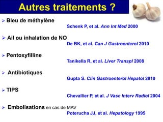 Autres traitements ?
 Bleu de méthylène
                            Schenk P, et al. Ann Int Med 2000

 Ail ou inhalation de NO
                            De BK, et al. Can J Gastroenterol 2010

 Pentoxyfilline
                            Tanikella R, et al. Liver Transpl 2008

 Antibiotiques
                            Gupta S. Clin Gastroenterol Hepatol 2010

 TIPS
                            Chevallier P, et al. J Vasc Interv Radiol 2004

 Embolisations en cas de MAV
                          Poterucha JJ, et al. Hepatology 1995
 