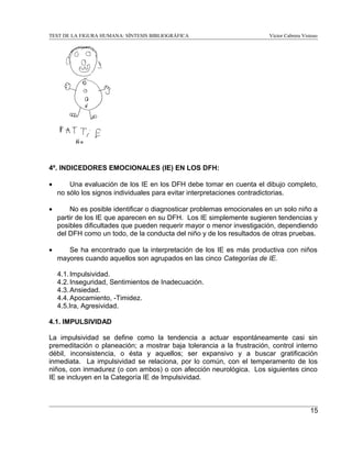 TEST DE LA FIGURA HUMANA: SÍNTESIS BIBLIOGRÁFICA

Víctor Cabrera Vistoso

4º. INDICEDORES EMOCIONALES (IE) EN LOS DFH:
•

Una evaluación de los IE en los DFH debe tomar en cuenta el dibujo completo,
no sólo los signos individuales para evitar interpretaciones contradictorias.

•

No es posible identificar o diagnosticar problemas emocionales en un solo niño a
partir de los IE que aparecen en su DFH. Los IE simplemente sugieren tendencias y
posibles dificultades que pueden requerir mayor o menor investigación, dependiendo
del DFH como un todo, de la conducta del niño y de los resultados de otras pruebas.

•

Se ha encontrado que la interpretación de los IE es más productiva con niños
mayores cuando aquellos son agrupados en las cinco Categorías de IE.
4.1. Impulsividad.
4.2. Inseguridad, Sentimientos de Inadecuación.
4.3. Ansiedad.
4.4. Apocamiento, -Timidez.
4.5.Ira, Agresividad.

4.1. IMPULSIVIDAD
La impulsividad se define como la tendencia a actuar espontáneamente casi sin
premeditación o planeación; a mostrar baja tolerancia a la frustración, control interno
débil, inconsistencia, o ésta y aquellos; ser expansivo y a buscar gratificación
inmediata. La impulsividad se relaciona, por lo común, con el temperamento de los
niños, con inmadurez (o con ambos) o con afección neurológica. Los siguientes cinco
IE se incluyen en la Categoría IE de Impulsividad.

15

 