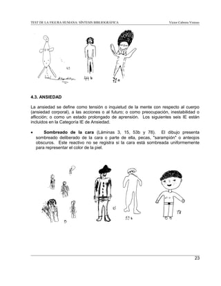 TEST DE LA FIGURA HUMANA: SÍNTESIS BIBLIOGRÁFICA

Víctor Cabrera Vistoso

4.3. ANSIEDAD
La ansiedad se define como tensión o inquietud de la mente con respecto al cuerpo
(ansiedad corporal), a las acciones o al futuro; o como preocupación, inestabilidad o
aflicción; o como un estado prolongado de aprensión. Los siguientes seis IE están
incluidos en la Categoría IE de Ansiedad.
•

Sombreado de la cara (Láminas 3, 15, 53b y 78). El dibujo presenta
sombreado deliberado de la cara o parte de ella, pecas, "sarampión" o anteojos
obscuros. Este reactivo no se registra si la cara está sombreada uniformemente
para representar el color de la piel.

23

 