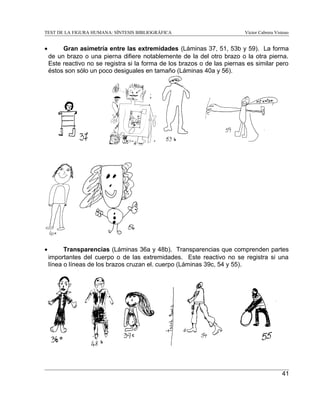 TEST DE LA FIGURA HUMANA: SÍNTESIS BIBLIOGRÁFICA

Víctor Cabrera Vistoso

•

Gran asimetría entre las extremidades (Láminas 37, 51, 53b y 59). La forma
de un brazo o una pierna difiere notablemente de la del otro brazo o la otra pierna.
Este reactivo no se registra si la forma de los brazos o de las piernas es similar pero
éstos son sólo un poco desiguales en tamaño (Láminas 40a y 56).

•

Transparencias (Láminas 36a y 48b). Transparencias que comprenden partes
importantes del cuerpo o de las extremidades. Este reactivo no se registra si una
línea o líneas de los brazos cruzan el. cuerpo (Láminas 39c, 54 y 55).

41

 