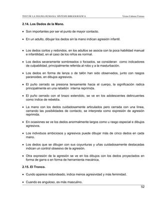 TEST DE LA FIGURA HUMANA: SÍNTESIS BIBLIOGRÁFICA

Víctor Cabrera Vistoso

2.14. Los Dedos de la Mano.
• Son importantes por ser el punto de mayor contacto.
• En un adulto, dibujar los dedos sin la mano indican agresión infantil.
• Los dedos cortos y redondos, en los adultos se asocia con la poca habilidad manual
e infantilidad, en el caso de los niños es normal.
• Los dedos severamente sombreados o forzados, se consideran como indicadores
de culpabilidad, principalmente referida al robo y a la masturbación.
• Los dedos en forma de lanza o de talón han sido observados, junto con rasgos
paranoides, en dibujos agresivos.
• El puño cerrado se presiona tensamente hacia el cuerpo, la significación radica
principalmente en una rebelión interna reprimida.
• El puño cerrado con el brazo extendido, se ve en los adolescentes delincuentes
como índice de rebeldía.
• La mano con los dedos cuidadosamente articulados pero cerrada con una línea,
cerrando las posibilidades de contacto, se interpreta como expresión de agresión
reprimida.
• En ocasiones se ve los dedos anormalmente largos como u rasgo especial e dibujos
agresivos.
• Los individuos ambiciosos y agresivos puede dibujar más de cinco dedos en cada
mano.
• Los dedos que se dibujan con sus coyunturas y uñas cuidadosamente destacadas
indican un control obsesivo de la agresión.
• Otra expresión de la agresión se ve en los dibujos con los dedos proyectados en
forma de garra o en forma de herramienta mecánica.
2.15. El Tronco.
• Cundo aparece redondeado, indica menos agresividad y más feminidad.
• Cuando es anguloso, es más masculino.
52

 