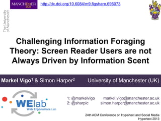 Challenging Information Foraging
Theory: Screen Reader Users are not
Always Driven by Information Scent
24th ACM Conference on Hypertext and Social Media
Hypertext 2013
Markel Vigo1 & Simon Harper2 University of Manchester (UK)
1: @markelvigo
2: @sharpic
markel.vigo@manchester.ac.uk
simon.harper@manchester.ac.uk
http://dx.doi.org/10.6084/m9.figshare.695073
 