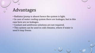 Advantages
• Radiator/pump is absent hence the system is light.
• In case of water cooling system there are leakages, but in this
case here are no leakages.
• Coolant and antifreeze solutions are not required.
• This system can be used in cold climates, where if water is
used it may freeze.
 
