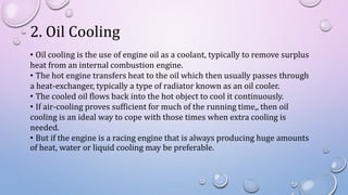 2. Oil Cooling
• Oil cooling is the use of engine oil as a coolant, typically to remove surplus
heat from an internal combustion engine.
• The hot engine transfers heat to the oil which then usually passes through
a heat-exchanger, typically a type of radiator known as an oil cooler.
• The cooled oil flows back into the hot object to cool it continuously.
• If air-cooling proves sufficient for much of the running time,, then oil
cooling is an ideal way to cope with those times when extra cooling is
needed.
• But if the engine is a racing engine that is always producing huge amounts
of heat, water or liquid cooling may be preferable.
 