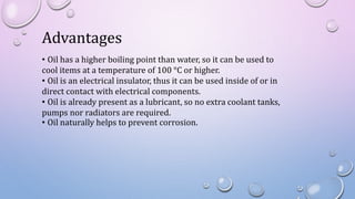 Advantages
• Oil has a higher boiling point than water, so it can be used to
cool items at a temperature of 100 °C or higher.
• Oil is an electrical insulator, thus it can be used inside of or in
direct contact with electrical components.
• Oil is already present as a lubricant, so no extra coolant tanks,
pumps nor radiators are required.
• Oil naturally helps to prevent corrosion.
 