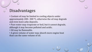 Disadvantages
• Coolant oil may be limited to cooling objects under
approximately 200– 300 °C, otherwise the oil may degrade
and even leave ashy deposits.
• Pure water may evaporate or boil, but it cannot degrade,
although it may become polluted and acidic.
• Oil may be flammable.
• A given volume of water may absorb more engine heat
than can the same volume of oil.
 