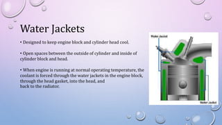Water Jackets
• Designed to keep engine block and cylinder head cool.
• Open spaces between the outside of cylinder and inside of
cylinder block and head.
• When engine is running at normal operating temperature, the
coolant is forced through the water jackets in the engine block,
through the head gasket, into the head, and
back to the radiator.
 