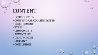CONTENT
• INTRODUCTION
• CONVESIONAL COOLING SYSTEM
• REQUIREMENT
• TYPES
• COMPONENTS
• ADVANTAGES
• DISADVATAGES
• COOLANT
• CONCLUSION
 