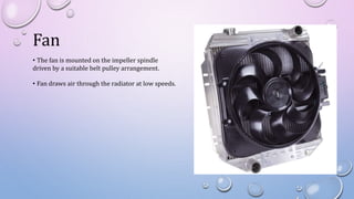 Fan
• The fan is mounted on the impeller spindle
driven by a suitable belt pulley arrangement.
• Fan draws air through the radiator at low speeds.
 