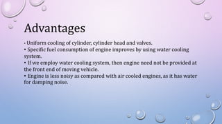 Advantages
• Uniform cooling of cylinder, cylinder head and valves.
• Specific fuel consumption of engine improves by using water cooling
system.
• If we employ water cooling system, then engine need not be provided at
the front end of moving vehicle.
• Engine is less noisy as compared with air cooled engines, as it has water
for damping noise.
 