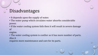 Disadvantages
• It depends upon the supply of water.
• The water pump which circulates water absorbs considerable
power.
• If the water cooling system fails then it will result in severe damage
of
engine.
• The water cooling system is costlier as it has more number of parts.
Also it
requires more maintenance and care for its parts.
 