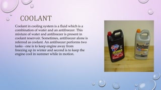 COOLANT
Coolant in cooling system is a fluid which is a
combination of water and an antifreezer. This
mixture of water and antifreezer is present in
coolant reservoir. Sometimes, antifreezer alone is
referred as coolant. An antifreezer performs two
tasks - one is to keep engine away from
freezing up in winter and second is to keep the
engine cool in summer while in motion.
 