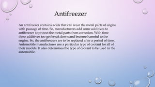 An antifreezer contains acids that can wear the metal parts of engine
with passage of time. So, manufacturers add some additives to
antifreezer to protect the metal parts from corrosion. With time
these additives too get break down and become harmful to the
engine. So, the antifreezers are to be replaced after a period of time.
Automobile manufactures use a particular type of coolant for all of
their models. It also determines the type of coolant to be used in the
automobile.
Antifreezer
 