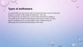 Types of antifreezers
An automobile can run on any type of coolant. But there are few important
things to consider while using an antifreezer. They are,
how frequent do you flush your coolant and what kind of additives
you prefer in the coolant. Depending on these factors, there are three
types of antifreezers for an automobile. Each antifreezer has its
advantage and is preferred depending on the need.
 