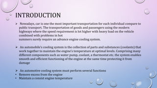 INTRODUCTION
 Nowadays, car is one the most important transportation for each individual compare to
public transport. The transportation of goods and passengers using the modern
highways where the speed requirement is lot higher with heavy load on the vehicle
combined with problems in hot
summers surely require an advance engine cooling system.
 An automobile's cooling system is the collection of parts and substances (coolants) that
work together to maintain the engine's temperature at optimal levels. Comprising many
different components such as water pump, coolant, a thermostat etc. the system enables
smooth and efficient functioning of the engine at the same time protecting it from
damage
 An automotive cooling system must perform several functions
• Remove excess from the engine
• Maintain a consist engine temperature
 