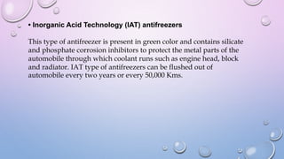 • Inorganic Acid Technology (IAT) antifreezers
This type of antifreezer is present in green color and contains silicate
and phosphate corrosion inhibitors to protect the metal parts of the
automobile through which coolant runs such as engine head, block
and radiator. IAT type of antifreezers can be flushed out of
automobile every two years or every 50,000 Kms.
 