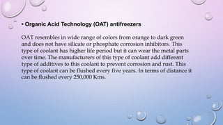 • Organic Acid Technology (OAT) antifreezers
OAT resembles in wide range of colors from orange to dark green
and does not have silicate or phosphate corrosion inhibitors. This
type of coolant has higher life period but it can wear the metal parts
over time. The manufacturers of this type of coolant add different
type of additives to this coolant to prevent corrosion and rust. This
type of coolant can be flushed every five years. In terms of distance it
can be flushed every 250,000 Kms.
 