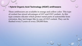 • Hybrid Organic Acid Technology (HOAT) antifreezers
These antifreezers are available in orange and yellow color. This type
of coolant has mixed advantages of IAT and OAT coolant. As this
type contains silicates which protect metal parts of automobile from
corrosion, they last longer like in case of OAT coolant. They can be
flushed every 5 years or every 250,000 Kms.
 