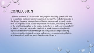 CONCLUSION
The main objective of the research is to propose a cooling system that able
to control and maintain temperature inside the car. The radiator material in
the design shows an increased rate of heat transfer which is much greater
than the required value. In this way we can concluded, technically, that Out
of the total heat supplied to the engine in the form of fuel, approximately, 30
to 40% is converted into useful mechanical work; the remaining heat is
expelled to the environment through exhaust gases and engine cooling
systems, resulting in to entropy rise and serious environmental pollution,
so it is required to utilized waste heat into useful work.
 