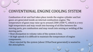 CONVENTIONAL ENGINE COOLING SYSTEM
Combustion of air and fuel takes place inside the engine cylinder and hot
gases are generated inside an internal combustion engine. The
temperature of gases may raise up to around 2300-2500 ℃, which is a very
high temperature and may result into burning of oil film between the
moving parts, pre combustion and may result into seizing or welding of the
moving parts.
• Heat dissipation to volume ratio of the system is less.
• At high speeds it is difficult to maintain the temperature of engine
components.
• Heat rejected by the system (about 35%of heat generated) is wasted to
the atmosphere.
 
