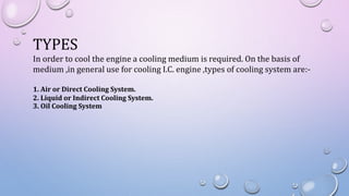 TYPES
In order to cool the engine a cooling medium is required. On the basis of
medium ,in general use for cooling I.C. engine ,types of cooling system are:-
1. Air or Direct Cooling System.
2. Liquid or Indirect Cooling System.
3. Oil Cooling System
 