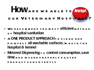 We recommend the most  efficient  method of  hospital sanitation A  ONE PRODUCT APPROACH  to clean and disinfect  all washable surfaces . In both the  hospital & kennel Metered Dispensing  to  control consumption ,  save time  and insure properly diluted product consistently How  are we able to    our Veterinary Hospitals ? 
