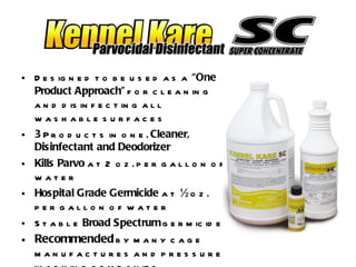 Designed to be used as a  “One Product Approach”  for cleaning and disinfecting all washable surfaces 3  Products in one.  Cleaner, Disinfectant and Deodorizer Kills Parvo  at 2 oz. per gallon of water Hospital Grade Germicide  at ½ oz. per gallon of water Stable  Broad Spectrum  germicide Recommended  by many cage manufactures and pressure washing companies 