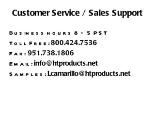 Customer Service / Sales Support Business hours 8 – 5 PST Toll Free:  800.424.7536 Fax:  951.738.1806 Email:  [email_address] Samples:  [email_address] 