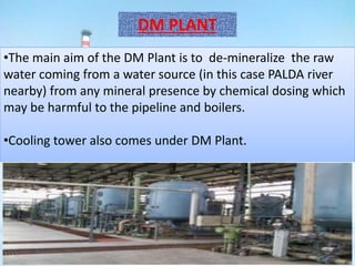 DM PLANT
•The main aim of the DM Plant is to de-mineralize the raw
water coming from a water source (in this case PALDA river
nearby) from any mineral presence by chemical dosing which
may be harmful to the pipeline and boilers.
•Cooling tower also comes under DM Plant.
 