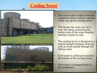 Cooling Tower
• The warm water is taken from the
condenser tubes to about a quarter
of the way up the cooling tower.
• This breaks the water up into a
very fine spray, increasing the
surface area of the water droplets
making it easier to cool.
• The cooling tower is designed as a
natural draught chimney, drawing
cold air from outside through the
falling water.
• Cool water is collected in pond at
the bottom of the cooling tower.
• From here it is pumped back to
the condensers .
 