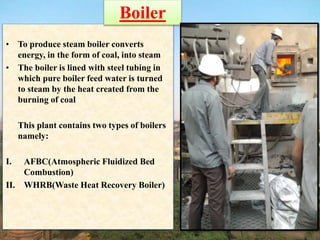 • To produce steam boiler converts
energy, in the form of coal, into steam
• The boiler is lined with steel tubing in
which pure boiler feed water is turned
to steam by the heat created from the
burning of coal
This plant contains two types of boilers
namely:
I. AFBC(Atmospheric Fluidized Bed
Combustion)
II. WHRB(Waste Heat Recovery Boiler)
Boiler
 