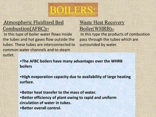 Waste Heat Recovery
Boiler(WHRB):-
In this type the products of combustion
pass through the tubes which are
surrounded by water.
Atmospheric Fluidized Bed
Combustion(AFBC):-
In this type of boiler water flows inside
the tubes and hot gases flow outside the
tubes. These tubes are interconnected to
common water channels and to steam
outlet.
BOILERS:
•The AFBC boilers have many advantages over the WHRB
boilers
•High evaporation capacity due to availability of large heating
surface.
•Better heat transfer to the mass of water.
•Better efficiency of plant owing to rapid and uniform
circulation of water in tubes.
•Better overall control.
 