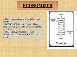 ECONOMISER
Flue gases coming out of the boiler carries
lot of heat.
ECONOMISER extracts a part of heat
from the flue gases and uses for heating the
feed water.
Thus improves efficiency of plant.
Temp. inside ECONOMISER is about 315
deg c.
 