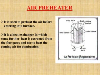 AIR PREHEATER
It is used to preheat the air before
entering into furnace.
It is a heat exchanger in which
some further heat is extracted from
the flue gases and use to heat the
coming air for combustion.
 