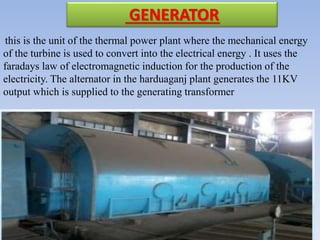GENERATOR
this is the unit of the thermal power plant where the mechanical energy
of the turbine is used to convert into the electrical energy . It uses the
faradays law of electromagnetic induction for the production of the
electricity. The alternator in the harduaganj plant generates the 11KV
output which is supplied to the generating transformer
 