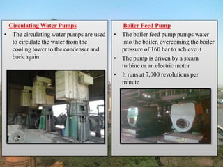 Circulating Water Pumps
• The circulating water pumps are used
to circulate the water from the
cooling tower to the condenser and
back again
Boiler Feed Pump
• The boiler feed pump pumps water
into the boiler, overcoming the boiler
pressure of 160 bar to achieve it
• The pump is driven by a steam
turbine or an electric motor
• It runs at 7,000 revolutions per
minute
 