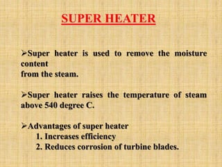 SUPER HEATER
Super heater is used to remove the moisture
content
from the steam.
Super heater raises the temperature of steam
above 540 degree C.
Advantages of super heater
1. Increases efficiency
2. Reduces corrosion of turbine blades.
 