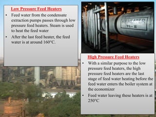 Low Pressure Feed Heaters
• Feed water from the condensate
extraction pumps passes through low
pressure feed heaters. Steam is used
to heat the feed water
• After the last feed heater, the feed
water is at around 160°C.
High Pressure Feed Heaters
• With a similar purpose to the low
pressure feed heaters, the high
pressure feed heaters are the last
stage of feed water heating before the
feed water enters the boiler system at
the economizer
• Feed water leaving these heaters is at
250°C
 