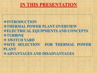 INTRODUCTION
THERMAL POWER PLANT OVERVIEW
ELECTRICAL EQUIPMENTS AND CONCEPTS
TURBINE
 SWITCH YARD
SITE SELECTION FOR THERMAL POWER
PLANT
ADVANTAGES AND DISADVANTAGES
IN THIS PRESENTATION
 