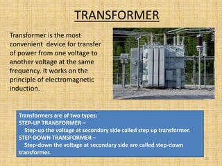 TRANSFORMER
Transformer is the most
convenient device for transfer
of power from one voltage to
another voltage at the same
frequency. It works on the
principle of electromagnetic
induction.
33
Transformers are of two types:
STEP-UP TRANSFORMER –
Step-up the voltage at secondary side called step up transformer.
STEP-DOWN TRANSFORMER –
Step-down the voltage at secondary side are called step-down
transformer.
 
