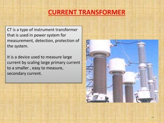 CT is a type of instrument transformer
that is used in power system for
measurement, detection, protection of
the system.
It is a device used to measure large
current by scaling large primary current
to a smaller , easy to measure,
secondary current.
34
CURRENT TRANSFORMER
 