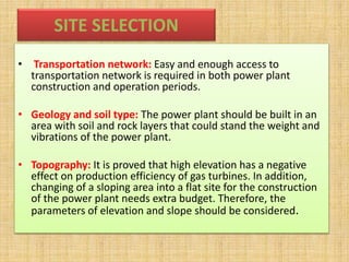 SITE SELECTION
• Transportation network: Easy and enough access to
transportation network is required in both power plant
construction and operation periods.
• Geology and soil type: The power plant should be built in an
area with soil and rock layers that could stand the weight and
vibrations of the power plant.
• Topography: It is proved that high elevation has a negative
effect on production efficiency of gas turbines. In addition,
changing of a sloping area into a flat site for the construction
of the power plant needs extra budget. Therefore, the
parameters of elevation and slope should be considered.
 
