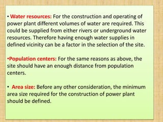 • Water resources: For the construction and operating of
power plant different volumes of water are required. This
could be supplied from either rivers or underground water
resources. Therefore having enough water supplies in
defined vicinity can be a factor in the selection of the site.
•Population centers: For the same reasons as above, the
site should have an enough distance from population
centers.
• Area size: Before any other consideration, the minimum
area size required for the construction of power plant
should be defined.
 