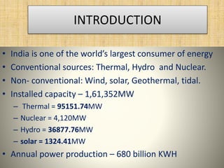 • India is one of the world’s largest consumer of energy
• Conventional sources: Thermal, Hydro and Nuclear.
• Non- conventional: Wind, solar, Geothermal, tidal.
• Installed capacity – 1,61,352MW
– Thermal = 95151.74MW
– Nuclear = 4,120MW
– Hydro = 36877.76MW
– solar = 1324.41MW
• Annual power production – 680 billion KWH
INTRODUCTION
 