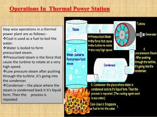Operations In Thermal Power Station
Step wise operations in a thermal
power plant are as follows:-
Coal is used as a fuel to boil the
water.
Water is boiled to form
pressurized steam.
Pressurized steam is the force that
cause the turbine to rotate at a very
high speed.
Low pressure steam after pushing
through the turbine ,it’s going into
the condenser.
Condenser – the place where the
steam is condensed back it it’s liquid
form .Then the process is
repeated
 
