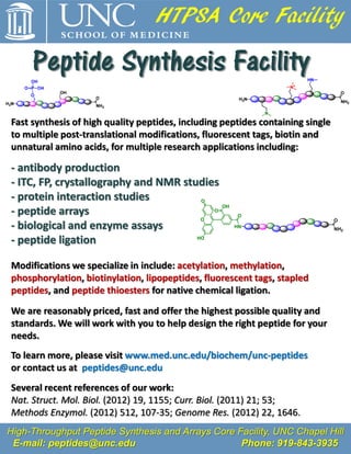HTPSA Core Facility

     Peptide Synthesis Facility
Fast synthesis of high quality peptides, including peptides containing single
to multiple post-translational modifications, fluorescent tags, biotin and
unnatural amino acids, for multiple research applications including:

- antibody production
- ITC, FP, crystallography and NMR studies
- protein interaction studies          O
                                           OH
- peptide arrays                         O
                                                      O
                                       O                                        O
- biological and enzyme assays                       HN                         NH2

- peptide ligation                    HO




Modifications we specialize in include: acetylation, methylation,
phosphorylation, biotinylation, lipopeptides, fluorescent tags, stapled
peptides, and peptide thioesters for native chemical ligation.

We are reasonably priced, fast and offer the highest possible quality and
standards. We will work with you to help design the right peptide for your
needs.
To learn more, please visit www.med.unc.edu/biochem/unc-peptides
or contact us at peptides@unc.edu
Several recent references of our work:
Nat. Struct. Mol. Biol. (2012) 19, 1155; Curr. Biol. (2011) 21; 53;
Methods Enzymol. (2012) 512, 107-35; Genome Res. (2012) 22, 1646.
High-Throughput Peptide Synthesis and Arrays Core Facility, UNC Chapel Hill
 E-mail: peptides@unc.edu                          Phone: 919-843-3935
 