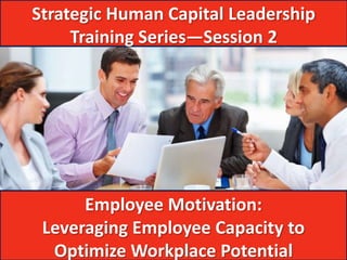Strategic Human Capital Leadership
     Training Series—Session 2




      Employee Motivation:
 Leveraging Employee Capacity to
  Optimize Workplace Potential
 